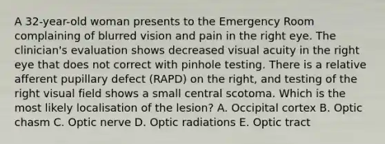 A 32-year-old woman presents to the Emergency Room complaining of blurred vision and pain in the right eye. The clinician's evaluation shows decreased visual acuity in the right eye that does not correct with pinhole testing. There is a relative afferent pupillary defect (RAPD) on the right, and testing of the right visual field shows a small central scotoma. Which is the most likely localisation of the lesion? A. Occipital cortex B. Optic chasm C. Optic nerve D. Optic radiations E. Optic tract