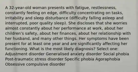 A 32-year-old woman presents with fatigue, restlessness, constantly feeling on edge, difficulty concentrating on tasks, irritability and sleep disturbance (difficulty falling asleep and interrupted, poor quality sleep). She discloses that she worries almost constantly about her performance at work, about her children's safety, about her finances, about her relationship with her husband, and many other things. Her symptoms have been present for at least one year and are significantly affecting her functioning. What is the most likely diagnosis? Select one: Adjustment disorder Generalised anxiety disorder Social phobia Post-traumatic stress disorder Specific phobia Agoraphobia Obsessive compulsive disorder