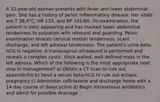 A 32-year-old woman presents with fever and lower abdominal pain. She has a history of pelvic inflammatory disease. Her vitals are T 38.4°C, HR 133, and BP 101/60. On examination, the patient is toxic appearing and has marked lower abdominal tenderness to palpation with rebound and guarding. Pelvic examination reveals cervical motion tenderness, scant discharge, and left adnexal tenderness. The patient's urine beta-hCG is negative. A transvaginal ultrasound is performed and reveals a complex cystic, thick-walled, well-defined mass in the left adnexa. Which of the following is the most appropriate next step in management? a) Obtain a CT scan to rule out appendicitis b) Send a serum beta-hCG to rule out ectopic pregnancy c) Administer ceftriaxone and discharge home with a 14-day course of doxycycline d) Begin intravenous antibiotics and admit for possible drainage