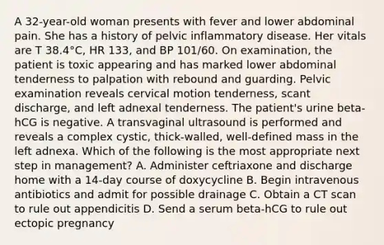 A 32-year-old woman presents with fever and lower abdominal pain. She has a history of pelvic inflammatory disease. Her vitals are T 38.4°C, HR 133, and BP 101/60. On examination, the patient is toxic appearing and has marked lower abdominal tenderness to palpation with rebound and guarding. Pelvic examination reveals cervical motion tenderness, scant discharge, and left adnexal tenderness. The patient's urine beta-hCG is negative. A transvaginal ultrasound is performed and reveals a complex cystic, thick-walled, well-defined mass in the left adnexa. Which of the following is the most appropriate next step in management? A. Administer ceftriaxone and discharge home with a 14-day course of doxycycline B. Begin intravenous antibiotics and admit for possible drainage C. Obtain a CT scan to rule out appendicitis D. Send a serum beta-hCG to rule out ectopic pregnancy