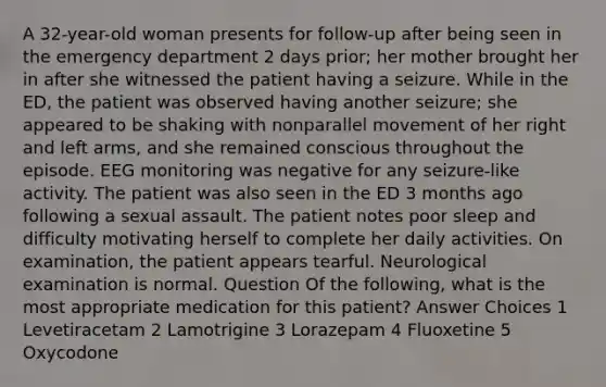 A 32-year-old woman presents for follow-up after being seen in the emergency department 2 days prior; her mother brought her in after she witnessed the patient having a seizure. While in the ED, the patient was observed having another seizure; she appeared to be shaking with nonparallel movement of her right and left arms, and she remained conscious throughout the episode. EEG monitoring was negative for any seizure-like activity. The patient was also seen in the ED 3 months ago following a sexual assault. The patient notes poor sleep and difficulty motivating herself to complete her daily activities. On examination, the patient appears tearful. Neurological examination is normal. Question Of the following, what is the most appropriate medication for this patient? Answer Choices 1 Levetiracetam 2 Lamotrigine 3 Lorazepam 4 Fluoxetine 5 Oxycodone