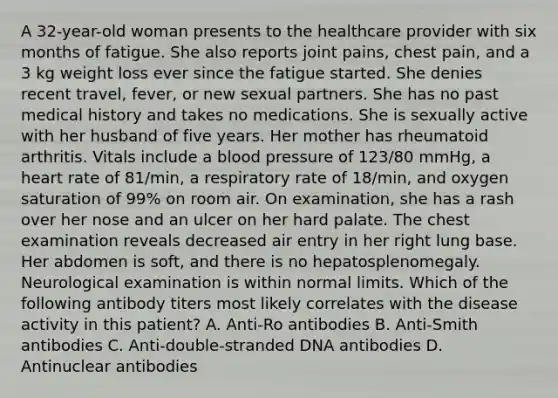 A 32-year-old woman presents to the healthcare provider with six months of fatigue. She also reports joint pains, chest pain, and a 3 kg weight loss ever since the fatigue started. She denies recent travel, fever, or new sexual partners. She has no past medical history and takes no medications. She is sexually active with her husband of five years. Her mother has rheumatoid arthritis. Vitals include a blood pressure of 123/80 mmHg, a heart rate of 81/min, a respiratory rate of 18/min, and oxygen saturation of 99% on room air. On examination, she has a rash over her nose and an ulcer on her hard palate. The chest examination reveals decreased air entry in her right lung base. Her abdomen is soft, and there is no hepatosplenomegaly. Neurological examination is within normal limits. Which of the following antibody titers most likely correlates with the disease activity in this patient? A. Anti-Ro antibodies B. Anti-Smith antibodies C. Anti-double-stranded DNA antibodies D. Antinuclear antibodies