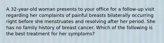 A 32-year-old woman presents to your office for a follow-up visit regarding her complaints of painful breasts bilaterally occurring right before she menstruates and resolving after her period. She has no family history of breast cancer. Which of the following is the best treatment for her symptoms?