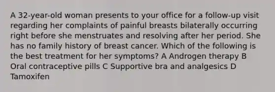 A 32-year-old woman presents to your office for a follow-up visit regarding her complaints of painful breasts bilaterally occurring right before she menstruates and resolving after her period. She has no family history of breast cancer. Which of the following is the best treatment for her symptoms? A Androgen therapy B Oral contraceptive pills C Supportive bra and analgesics D Tamoxifen