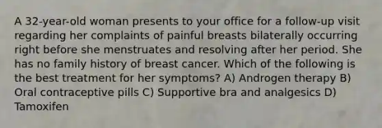 A 32-year-old woman presents to your office for a follow-up visit regarding her complaints of painful breasts bilaterally occurring right before she menstruates and resolving after her period. She has no family history of breast cancer. Which of the following is the best treatment for her symptoms? A) Androgen therapy B) Oral contraceptive pills C) Supportive bra and analgesics D) Tamoxifen