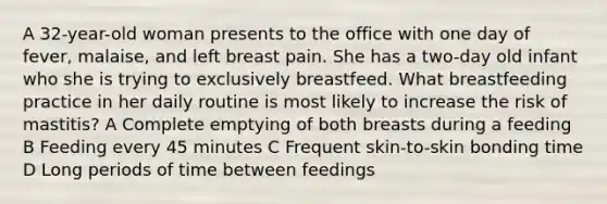 A 32-year-old woman presents to the office with one day of fever, malaise, and left breast pain. She has a two-day old infant who she is trying to exclusively breastfeed. What breastfeeding practice in her daily routine is most likely to increase the risk of mastitis? A Complete emptying of both breasts during a feeding B Feeding every 45 minutes C Frequent skin-to-skin bonding time D Long periods of time between feedings