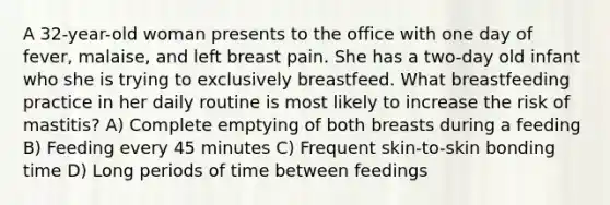 A 32-year-old woman presents to the office with one day of fever, malaise, and left breast pain. She has a two-day old infant who she is trying to exclusively breastfeed. What breastfeeding practice in her daily routine is most likely to increase the risk of mastitis? A) Complete emptying of both breasts during a feeding B) Feeding every 45 minutes C) Frequent skin-to-skin bonding time D) Long periods of time between feedings