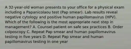 A 32-year-old woman presents to your office for a physical exam including a Papanicolaou test (Pap smear). Lab results reveal negative cytology and positive human papillomavirus (HPV). Which of the following is the most appropriate next step in management? A. Counsel patient on safe sex practices B. Order colposcopy C. Repeat Pap smear and human papillomavirus testing in five years D. Repeat Pap smear and human papillomavirus testing in one year