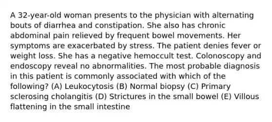 A 32-year-old woman presents to the physician with alternating bouts of diarrhea and constipation. She also has chronic abdominal pain relieved by frequent bowel movements. Her symptoms are exacerbated by stress. The patient denies fever or weight loss. She has a negative hemoccult test. Colonoscopy and endoscopy reveal no abnormalities. The most probable diagnosis in this patient is commonly associated with which of the following? (A) Leukocytosis (B) Normal biopsy (C) Primary sclerosing cholangitis (D) Strictures in the small bowel (E) Villous flattening in the small intestine