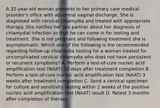 A 32-year-old woman presents to her primary care medical provider's office with abnormal vaginal discharge. She is diagnosed with cervical chlamydia and treated with appropriate therapy. She notifies her sex partner about her diagnosis of chlamydial infection so that he can come in for testing and treatment. She is not pregnant and following treatment she is asymptomatic. Which one of the following is the recommended regarding follow-up chlamydia testing for a woman treated for uncomplicated cervical chlamydia who does not have persistent or recurrent symptoms? A. Perform a test-of-cure nucleic acid amplification test (NAAT) 10 days after treatment completion B. Perform a test-of-cure nucleic acid amplification test (NAAT) 3 weeks after treatment completion C. Send a cervical specimen for culture and sensitivity testing within 2 weeks of the positive nucleic acid amplification test (NAAT) result D. Retest 3 months after completion of therapy