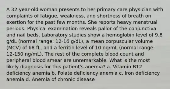 A 32-year-old woman presents to her primary care physician with complaints of fatigue, weakness, and shortness of breath on exertion for the past few months. She reports heavy menstrual periods. Physical examination reveals pallor of the conjunctiva and nail beds. Laboratory studies show a hemoglobin level of 9.8 g/dL (normal range: 12-16 g/dL), a mean corpuscular volume (MCV) of 68 fL, and a ferritin level of 10 ng/mL (normal range: 12-150 ng/mL). The rest of the complete blood count and peripheral blood smear are unremarkable. What is the most likely diagnosis for this patient's anemia? a. Vitamin B12 deficiency anemia b. Folate deficiency anemia c. Iron deficiency anemia d. Anemia of chronic disease