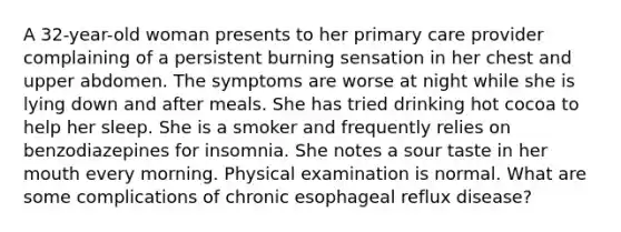 A 32-year-old woman presents to her primary care provider complaining of a persistent burning sensation in her chest and upper abdomen. The symptoms are worse at night while she is lying down and after meals. She has tried drinking hot cocoa to help her sleep. She is a smoker and frequently relies on benzodiazepines for insomnia. She notes a sour taste in her mouth every morning. Physical examination is normal. What are some complications of chronic esophageal reflux disease?