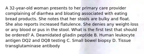 A 32-year-old woman presents to her primary care provider complaining of diarrhea and bloating associated with eating bread products. She notes that her stools are bulky and float. She also reports increased flatulence. She denies any weight-loss or any blood or pus in the stool. What is the first test that should be ordered? A. Deamidated gliadin peptide B. Human leukocyte antigen DQ2 and DQ8 testing C. Small bowel biopsy D. Tissue transglutaminase antibody