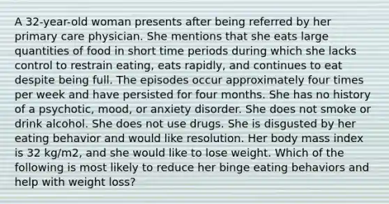 A 32-year-old woman presents after being referred by her primary care physician. She mentions that she eats large quantities of food in short time periods during which she lacks control to restrain eating, eats rapidly, and continues to eat despite being full. The episodes occur approximately four times per week and have persisted for four months. She has no history of a psychotic, mood, or anxiety disorder. She does not smoke or drink alcohol. She does not use drugs. She is disgusted by her eating behavior and would like resolution. Her body mass index is 32 kg/m2, and she would like to lose weight. Which of the following is most likely to reduce her binge eating behaviors and help with weight loss?