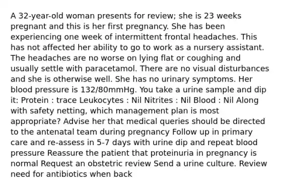 A 32-year-old woman presents for review; she is 23 weeks pregnant and this is her first pregnancy. She has been experiencing one week of intermittent frontal headaches. This has not affected her ability to go to work as a nursery assistant. The headaches are no worse on lying flat or coughing and usually settle with paracetamol. There are no visual disturbances and she is otherwise well. She has no urinary symptoms. Her blood pressure is 132/80mmHg. You take a urine sample and dip it: Protein : trace Leukocytes : Nil Nitrites : Nil Blood : Nil Along with safety netting, which management plan is most appropriate? Advise her that medical queries should be directed to the antenatal team during pregnancy Follow up in primary care and re-assess in 5-7 days with urine dip and repeat blood pressure Reassure the patient that proteinuria in pregnancy is normal Request an obstetric review Send a urine culture. Review need for antibiotics when back