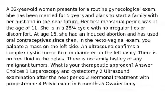 A 32-year-old woman presents for a routine gynecological exam. She has been married for 5 years and plans to start a family with her husband in the near future. Her first menstrual period was at the age of 11. She is in a 28/4 cycle with no irregularities or discomfort. At age 18, she had an induced abortion and has used oral contraceptives since then. In the recto-vaginal exam, you palpate a mass on the left side. An ultrasound confirms a complex cystic tumor 6cm in diameter on the left ovary. There is no free fluid in the pelvis. There is no family history of any malignant tumors. What is your therapeutic approach? Answer Choices 1 Laparoscopy and cystectomy 2 Ultrasound examination after the next period 3 Hormonal treatment with progesterone 4 Pelvic exam in 6 months 5 Ovariectomy