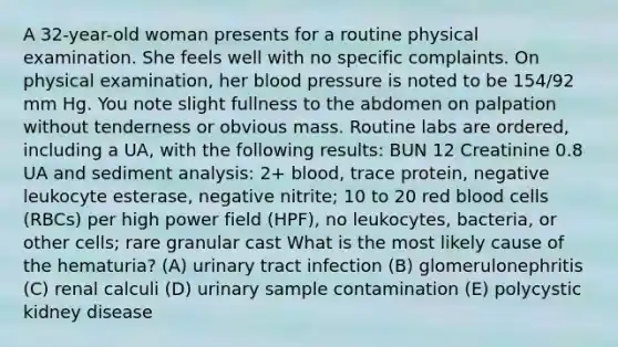 A 32-year-old woman presents for a routine physical examination. She feels well with no specific complaints. On physical examination, her blood pressure is noted to be 154/92 mm Hg. You note slight fullness to the abdomen on palpation without tenderness or obvious mass. Routine labs are ordered, including a UA, with the following results: BUN 12 Creatinine 0.8 UA and sediment analysis: 2+ blood, trace protein, negative leukocyte esterase, negative nitrite; 10 to 20 red blood cells (RBCs) per high power field (HPF), no leukocytes, bacteria, or other cells; rare granular cast What is the most likely cause of the hematuria? (A) urinary tract infection (B) glomerulonephritis (C) renal calculi (D) urinary sample contamination (E) polycystic kidney disease