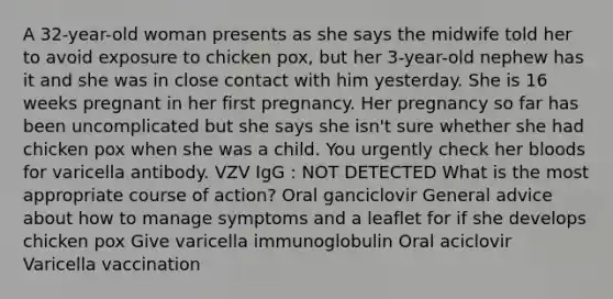 A 32-year-old woman presents as she says the midwife told her to avoid exposure to chicken pox, but her 3-year-old nephew has it and she was in close contact with him yesterday. She is 16 weeks pregnant in her first pregnancy. Her pregnancy so far has been uncomplicated but she says she isn't sure whether she had chicken pox when she was a child. You urgently check her bloods for varicella antibody. VZV IgG : NOT DETECTED What is the most appropriate course of action? Oral ganciclovir General advice about how to manage symptoms and a leaflet for if she develops chicken pox Give varicella immunoglobulin Oral aciclovir Varicella vaccination