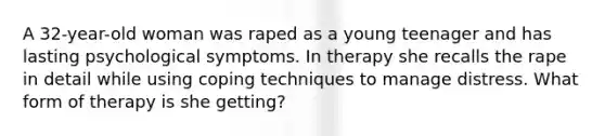 A 32-year-old woman was raped as a young teenager and has lasting psychological symptoms. In therapy she recalls the rape in detail while using coping techniques to manage distress. What form of therapy is she getting?