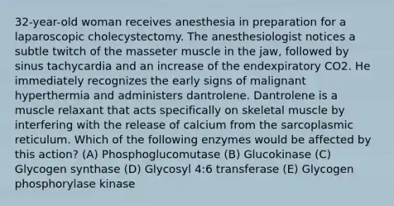 32-year-old woman receives anesthesia in preparation for a laparoscopic cholecystectomy. The anesthesiologist notices a subtle twitch of the masseter muscle in the jaw, followed by sinus tachycardia and an increase of the endexpiratory CO2. He immediately recognizes the early signs of malignant hyperthermia and administers dantrolene. Dantrolene is a muscle relaxant that acts specifically on skeletal muscle by interfering with the release of calcium from the sarcoplasmic reticulum. Which of the following enzymes would be affected by this action? (A) Phosphoglucomutase (B) Glucokinase (C) Glycogen synthase (D) Glycosyl 4:6 transferase (E) Glycogen phosphorylase kinase