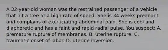 A​ 32-year-old woman was the restrained passenger of a vehicle that hit a tree at a high rate of speed. She is 34 weeks pregnant and complains of excruciating abdominal pain. She is cool and diaphoretic and has a faint and rapid radial pulse. You​ suspect: A. premature rupture of membranes. B. uterine rupture. C. traumatic onset of labor. D. uterine inversion.