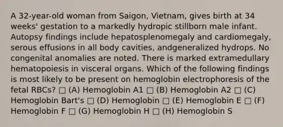 A 32-year-old woman from Saigon, Vietnam, gives birth at 34 weeks' gestation to a markedly hydropic stillborn male infant. Autopsy findings include hepatosplenomegaly and cardiomegaly, serous effusions in all body cavities, andgeneralized hydrops. No congenital anomalies are noted. There is marked extramedullary hematopoiesis in visceral organs. Which of the following findings is most likely to be present on hemoglobin electrophoresis of the fetal RBCs? □ (A) Hemoglobin A1 □ (B) Hemoglobin A2 □ (C) Hemoglobin Bart's □ (D) Hemoglobin □ (E) Hemoglobin E □ (F) Hemoglobin F □ (G) Hemoglobin H □ (H) Hemoglobin S