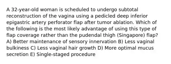 A 32-year-old woman is scheduled to undergo subtotal reconstruction of the vagina using a pedicled deep inferior epigastric artery perforator flap after tumor ablation. Which of the following is the most likely advantage of using this type of flap coverage rather than the pudendal thigh (Singapore) flap? A) Better maintenance of sensory innervation B) Less vaginal bulkiness C) Less vaginal hair growth D) More optimal mucus secretion E) Single-staged procedure