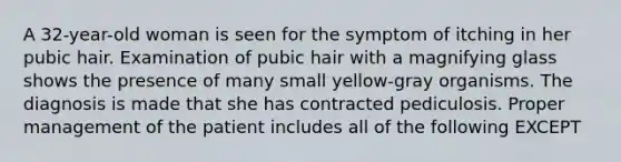 A 32-year-old woman is seen for the symptom of itching in her pubic hair. Examination of pubic hair with a magnifying glass shows the presence of many small yellow-gray organisms. The diagnosis is made that she has contracted pediculosis. Proper management of the patient includes all of the following EXCEPT