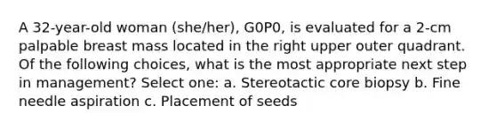 A 32-year-old woman (she/her), G0P0, is evaluated for a 2-cm palpable breast mass located in the right upper outer quadrant. Of the following choices, what is the most appropriate next step in management? Select one: a. Stereotactic core biopsy b. Fine needle aspiration c. Placement of seeds