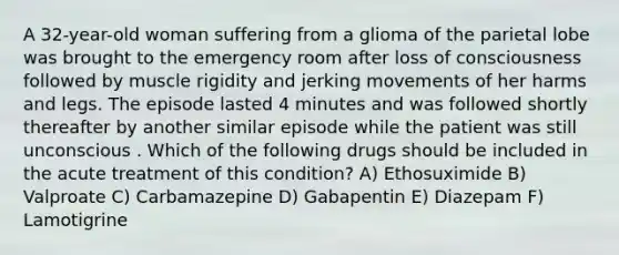 A 32-year-old woman suffering from a glioma of the parietal lobe was brought to the emergency room after loss of consciousness followed by muscle rigidity and jerking movements of her harms and legs. The episode lasted 4 minutes and was followed shortly thereafter by another similar episode while the patient was still unconscious . Which of the following drugs should be included in the acute treatment of this condition? A) Ethosuximide B) Valproate C) Carbamazepine D) Gabapentin E) Diazepam F) Lamotigrine