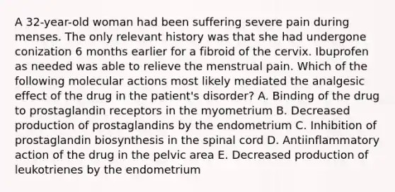 A 32-year-old woman had been suffering severe pain during menses. The only relevant history was that she had undergone conization 6 months earlier for a fibroid of the cervix. Ibuprofen as needed was able to relieve the menstrual pain. Which of the following molecular actions most likely mediated the analgesic effect of the drug in the patient's disorder? A. Binding of the drug to prostaglandin receptors in the myometrium B. Decreased production of prostaglandins by the endometrium C. Inhibition of prostaglandin biosynthesis in <a href='https://www.questionai.com/knowledge/kkAfzcJHuZ-the-spinal-cord' class='anchor-knowledge'>the spinal cord</a> D. Antiinflammatory action of the drug in the pelvic area E. Decreased production of leukotrienes by the endometrium