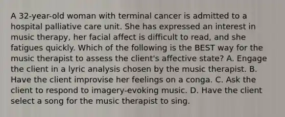 A 32-year-old woman with terminal cancer is admitted to a hospital palliative care unit. She has expressed an interest in music therapy, her facial affect is difficult to read, and she fatigues quickly. Which of the following is the BEST way for the music therapist to assess the client's affective state? A. Engage the client in a lyric analysis chosen by the music therapist. B. Have the client improvise her feelings on a conga. C. Ask the client to respond to imagery-evoking music. D. Have the client select a song for the music therapist to sing.