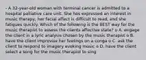 - A 32-year-old woman with terminal cancer is admitted to a hospital palliative care unit. She has expressed an interest in music therapy, her facial affect is difficult to read, and she fatigues quickly. Which of the following is the BEST way for the music therapist to assess the clients affective state? o A. engage the client in a lyric analysis chosen by the music therapist o B. have the client improvise her feelings on a conga o C. ask the client to respond to imagery evoking music o D. have the client select a song for the music therapist to sing