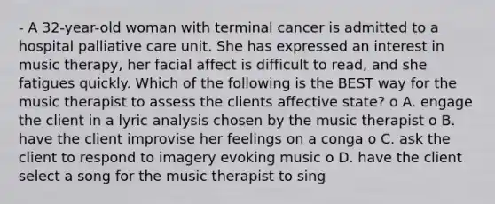 - A 32-year-old woman with terminal cancer is admitted to a hospital palliative care unit. She has expressed an interest in music therapy, her facial affect is difficult to read, and she fatigues quickly. Which of the following is the BEST way for the music therapist to assess the clients affective state? o A. engage the client in a lyric analysis chosen by the music therapist o B. have the client improvise her feelings on a conga o C. ask the client to respond to imagery evoking music o D. have the client select a song for the music therapist to sing