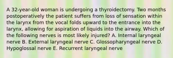 A 32-year-old woman is undergoing a thyroidectomy. Two months postoperatively the patient suffers from loss of sensation within the larynx from the vocal folds upward to the entrance into the larynx, allowing for aspiration of liquids into the airway. Which of the following nerves is most likely injured? A. Internal laryngeal nerve B. External laryngeal nerve C. Glossopharyngeal nerve D. Hypoglossal nerve E. Recurrent laryngeal nerve