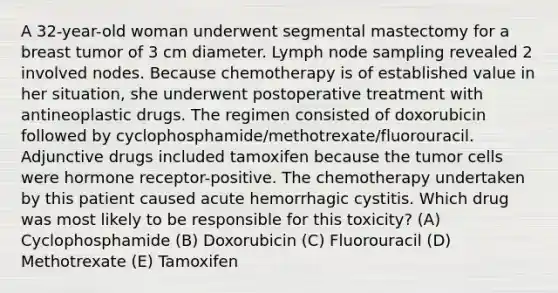 A 32-year-old woman underwent segmental mastectomy for a breast tumor of 3 cm diameter. Lymph node sampling revealed 2 involved nodes. Because chemotherapy is of established value in her situation, she underwent postoperative treatment with antineoplastic drugs. The regimen consisted of doxorubicin followed by cyclophosphamide/methotrexate/fluorouracil. Adjunctive drugs included tamoxifen because the tumor cells were hormone receptor-positive. The chemotherapy undertaken by this patient caused acute hemorrhagic cystitis. Which drug was most likely to be responsible for this toxicity? (A) Cyclophosphamide (B) Doxorubicin (C) Fluorouracil (D) Methotrexate (E) Tamoxifen