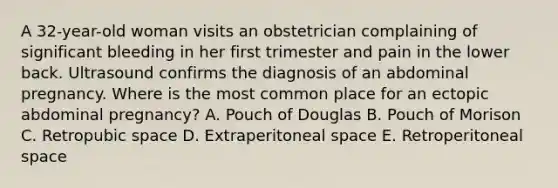 A 32-year-old woman visits an obstetrician complaining of significant bleeding in her first trimester and pain in the lower back. Ultrasound confirms the diagnosis of an abdominal pregnancy. Where is the most common place for an ectopic abdominal pregnancy? A. Pouch of Douglas B. Pouch of Morison C. Retropubic space D. Extraperitoneal space E. Retroperitoneal space