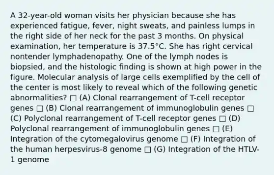 A 32-year-old woman visits her physician because she has experienced fatigue, fever, night sweats, and painless lumps in the right side of her neck for the past 3 months. On physical examination, her temperature is 37.5°C. She has right cervical nontender lymphadenopathy. One of the lymph nodes is biopsied, and the histologic finding is shown at high power in the figure. Molecular analysis of large cells exemplified by the cell of the center is most likely to reveal which of the following genetic abnormalities? □ (A) Clonal rearrangement of T-cell receptor genes □ (B) Clonal rearrangement of immunoglobulin genes □ (C) Polyclonal rearrangement of T-cell receptor genes □ (D) Polyclonal rearrangement of immunoglobulin genes □ (E) Integration of the cytomegalovirus genome □ (F) Integration of the human herpesvirus-8 genome □ (G) Integration of the HTLV-1 genome