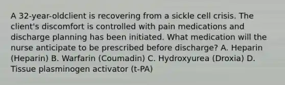 A 32-year-oldclient is recovering from a sickle cell crisis. The client's discomfort is controlled with pain medications and discharge planning has been initiated. What medication will the nurse anticipate to be prescribed before discharge? A. Heparin (Heparin) B. Warfarin (Coumadin) C. Hydroxyurea (Droxia) D. Tissue plasminogen activator (t-PA)