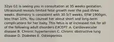 32yo G1 is seeing you in consultation at 35 weeks gestation. Ultrasound reveals limited fetal growth over the past three weeks. Biometry is consistent with 30 5/7 weeks, EFW 1900gm, less than 10%. You counsel her about short and long-term complications for her baby. This fetus is at increased risk for all of the following adult disorders EXCEPT: A. Cardiovascular disease B. Chronic hypertension C. Chronic obstructive lung disease D. Diabetes E. Osteoporosis