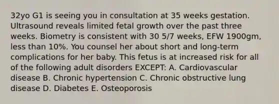 32yo G1 is seeing you in consultation at 35 weeks gestation. Ultrasound reveals limited fetal growth over the past three weeks. Biometry is consistent with 30 5/7 weeks, EFW 1900gm, less than 10%. You counsel her about short and long-term complications for her baby. This fetus is at increased risk for all of the following adult disorders EXCEPT: A. Cardiovascular disease B. Chronic hypertension C. Chronic obstructive lung disease D. Diabetes E. Osteoporosis