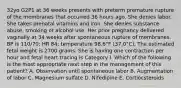 32yo G2P1 at 36 weeks presents with preterm premature rupture of the membranes that occurred 36 hours ago. She denies labor. She takes prenatal vitamins and iron. She denies substance abuse, smoking or alcohol use. Her prior pregnancy delivered vaginally at 34 weeks after spontaneous rupture of membranes. BP is 110/70; HR 84; temperature 98.6°F (37.0°C). The estimated fetal weight is 2700 grams. She is having one contraction per hour and fetal heart tracing is Category I. Which of the following is the most appropriate next step in the management of this patient? A. Observation until spontaneous labor B. Augmentation of labor C. Magnesium sulfate D. Nifedipine E. Cortiocsteroids