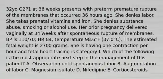 32yo G2P1 at 36 weeks presents with preterm premature rupture of the membranes that occurred 36 hours ago. She denies labor. She takes prenatal vitamins and iron. She denies substance abuse, smoking or alcohol use. Her prior pregnancy delivered vaginally at 34 weeks after spontaneous rupture of membranes. BP is 110/70; HR 84; temperature 98.6°F (37.0°C). The estimated fetal weight is 2700 grams. She is having one contraction per hour and fetal heart tracing is Category I. Which of the following is the most appropriate next step in the management of this patient? A. Observation until spontaneous labor B. Augmentation of labor C. Magnesium sulfate D. Nifedipine E. Cortiocsteroids