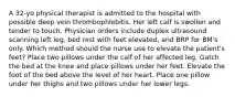 A 32-yo physical therapist is admitted to the hospital with possible deep vein thrombophlebitis. Her left calf is swollen and tender to touch. Physician orders include duplex ultrasound scanning left leg, bed rest with feet elevated, and BRP for BM's only. Which method should the nurse use to elevate the patient's feet? Place two pillows under the calf of her affected leg. Gatch the bed at the knee and place pillows under her feet. Elevate the foot of the bed above the level of her heart. Place one pillow under her thighs and two pillows under her lower legs.