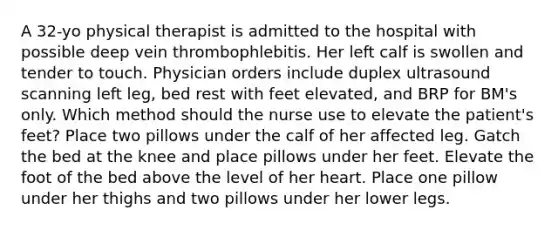 A 32-yo physical therapist is admitted to the hospital with possible deep vein thrombophlebitis. Her left calf is swollen and tender to touch. Physician orders include duplex ultrasound scanning left leg, bed rest with feet elevated, and BRP for BM's only. Which method should the nurse use to elevate the patient's feet? Place two pillows under the calf of her affected leg. Gatch the bed at the knee and place pillows under her feet. Elevate the foot of the bed above the level of her heart. Place one pillow under her thighs and two pillows under her lower legs.