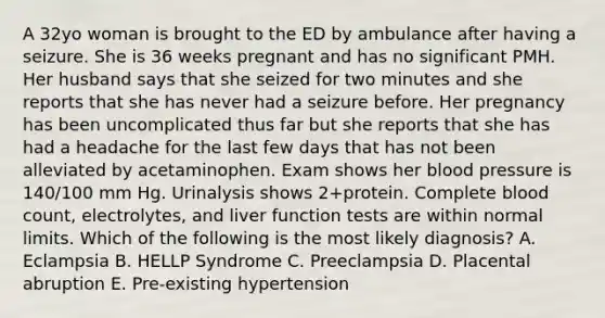 A 32yo woman is brought to the ED by ambulance after having a seizure. She is 36 weeks pregnant and has no significant PMH. Her husband says that she seized for two minutes and she reports that she has never had a seizure before. Her pregnancy has been uncomplicated thus far but she reports that she has had a headache for the last few days that has not been alleviated by acetaminophen. Exam shows her <a href='https://www.questionai.com/knowledge/kD0HacyPBr-blood-pressure' class='anchor-knowledge'>blood pressure</a> is 140/100 mm Hg. Urinalysis shows 2+protein. Complete blood count, electrolytes, and liver function tests are within normal limits. Which of the following is the most likely diagnosis? A. Eclampsia B. HELLP Syndrome C. Preeclampsia D. Placental abruption E. Pre-existing hypertension