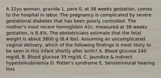 A 32yo woman, gravida 1, para 0, at 38 weeks gestation, comes to the hospital in labor. The pregnancy is complicated by severe gestational diabetes that has been poorly controlled. The mother's most recent hemoglobin A1c, measured at 38 weeks gestation, is 8.4%. The obstetricians estimate that the fetal weight is about 3800 g (8.4 lbs). Assuming an uncomplicated vaginal delivery, which of the following findings is most likely to be seen in this infant shortly after birth? A. Blood glucose 240 mg/dL B. Blood glucose 35 mg/dL C. Jaundice & indirect hyperbilirubinemia D. Potter's syndrome E. Sensorineural hearing loss