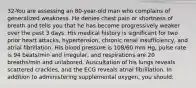 32-You are assessing an 80-year-old man who complains of generalized weakness. He denies chest pain or shortness of breath and tells you that he has become progressively weaker over the past 3 days. His medical history is significant for two prior heart attacks, hypertension, chronic renal insufficiency, and atrial fibrillation. His blood pressure is 108/60 mm Hg, pulse rate is 94 beats/min and irregular, and respirations are 20 breaths/min and unlabored. Auscultation of his lungs reveals scattered crackles, and the ECG reveals atrial fibrillation. In addition to administering supplemental oxygen, you should: