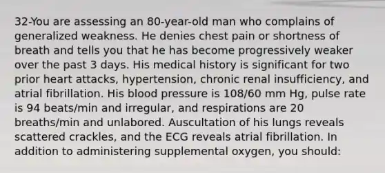 32-You are assessing an 80-year-old man who complains of generalized weakness. He denies chest pain or shortness of breath and tells you that he has become progressively weaker over the past 3 days. His medical history is significant for two prior heart attacks, hypertension, chronic renal insufficiency, and atrial fibrillation. His blood pressure is 108/60 mm Hg, pulse rate is 94 beats/min and irregular, and respirations are 20 breaths/min and unlabored. Auscultation of his lungs reveals scattered crackles, and the ECG reveals atrial fibrillation. In addition to administering supplemental oxygen, you should: