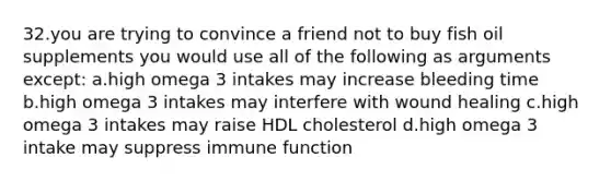 32.you are trying to convince a friend not to buy fish oil supplements you would use all of the following as arguments except: a.high omega 3 intakes may increase bleeding time b.high omega 3 intakes may interfere with wound healing c.high omega 3 intakes may raise HDL cholesterol d.high omega 3 intake may suppress immune function